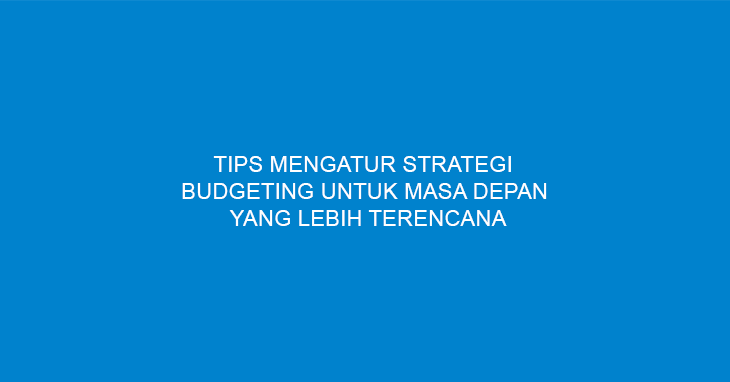Tips Mengatur Strategi Budgeting Untuk Masa Depan Yang Lebih Terencana