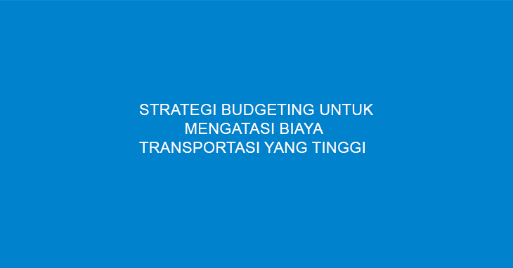 Strategi Budgeting Untuk Mengatasi Biaya Transportasi Yang Tinggi