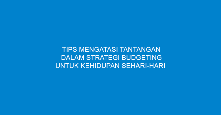 Tips Mengatasi Tantangan Dalam Strategi Budgeting Untuk Kehidupan Sehari-hari