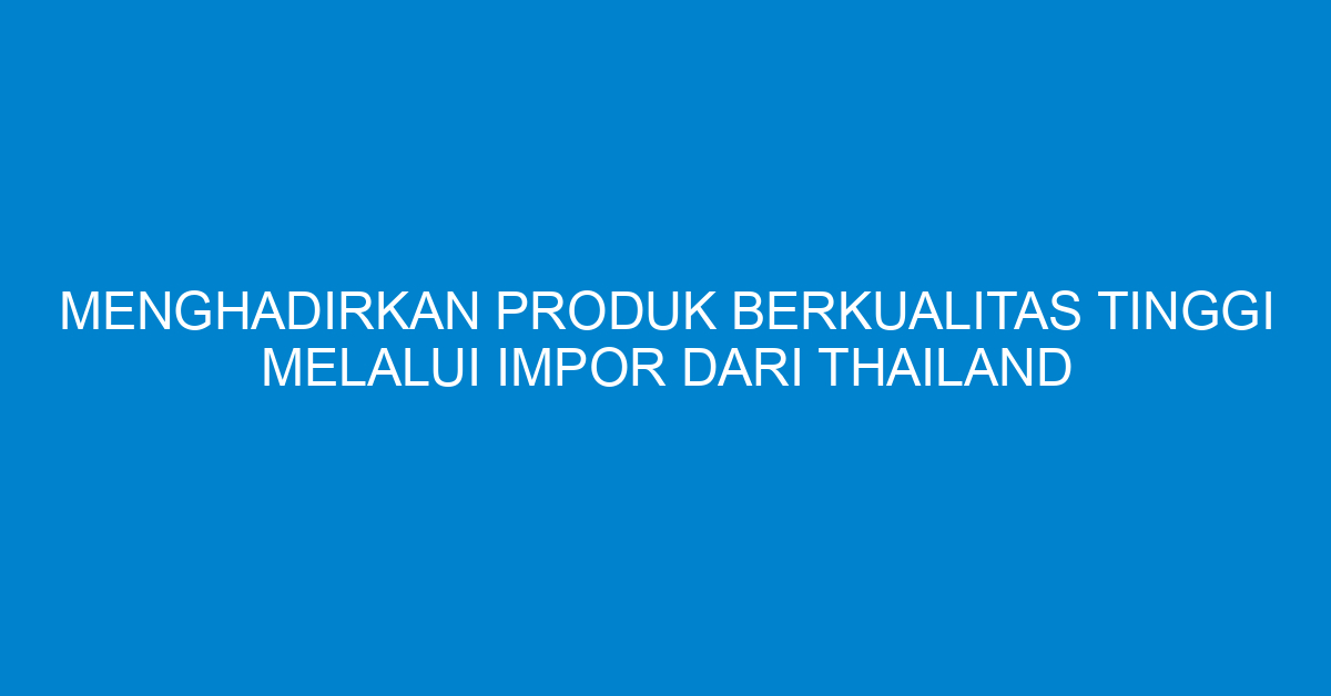 Menghadirkan Produk Berkualitas Tinggi Melalui Impor dari Thailand